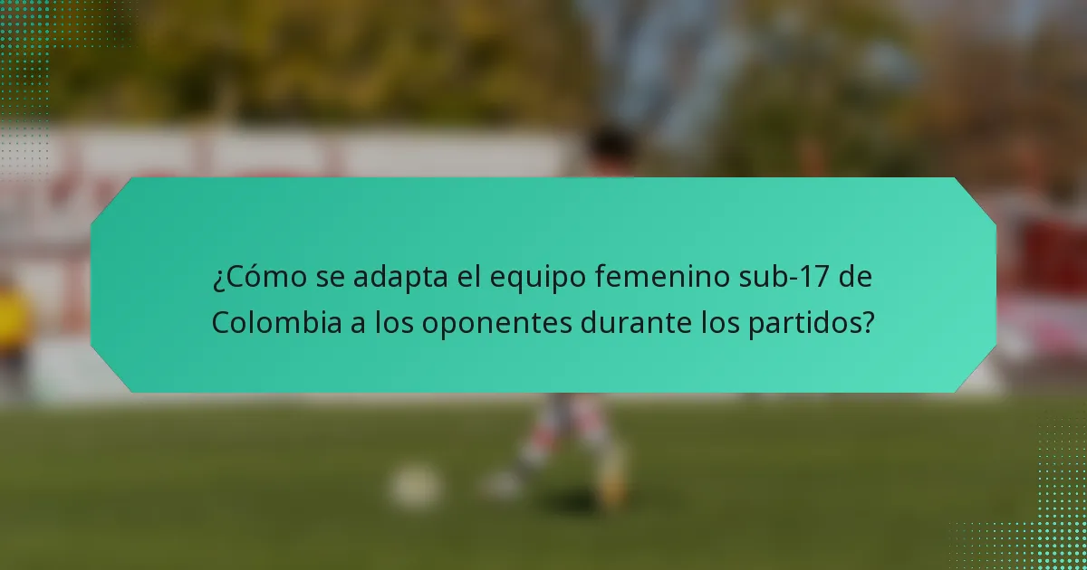 ¿Cómo se adapta el equipo femenino sub-17 de Colombia a los oponentes durante los partidos?