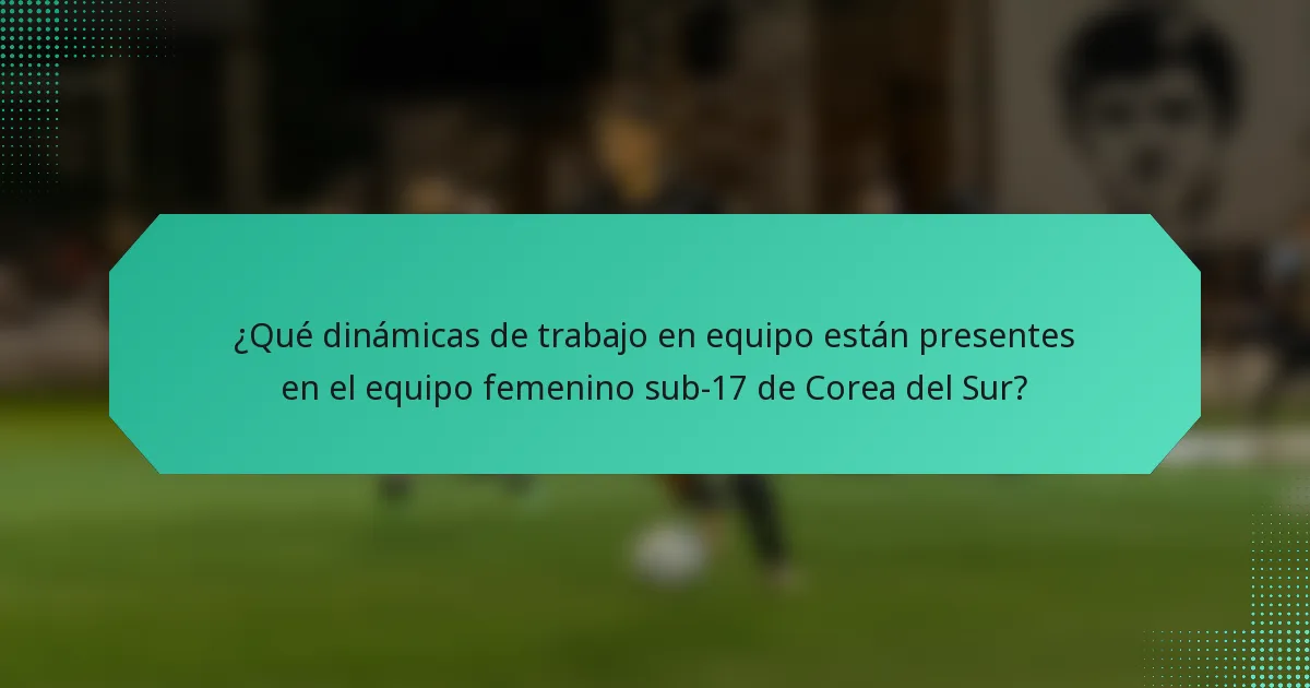 ¿Qué dinámicas de trabajo en equipo están presentes en el equipo femenino sub-17 de Corea del Sur?