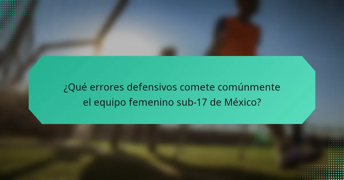 ¿Qué errores defensivos comete comúnmente el equipo femenino sub-17 de México?