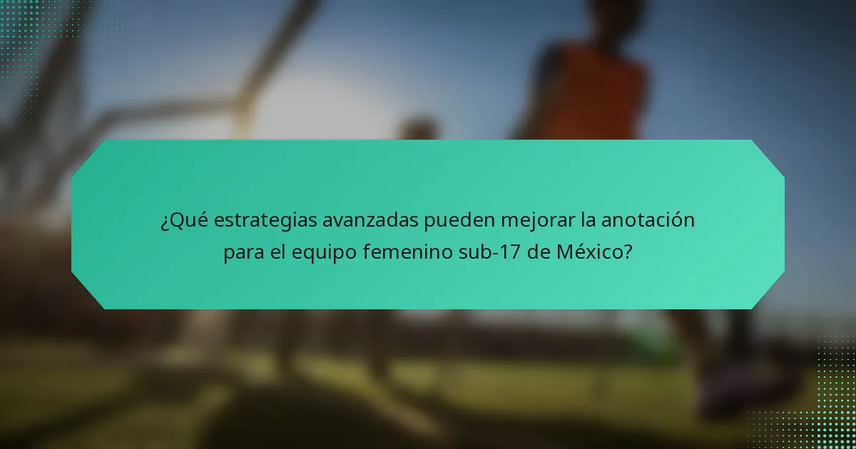 ¿Qué estrategias avanzadas pueden mejorar la anotación para el equipo femenino sub-17 de México?