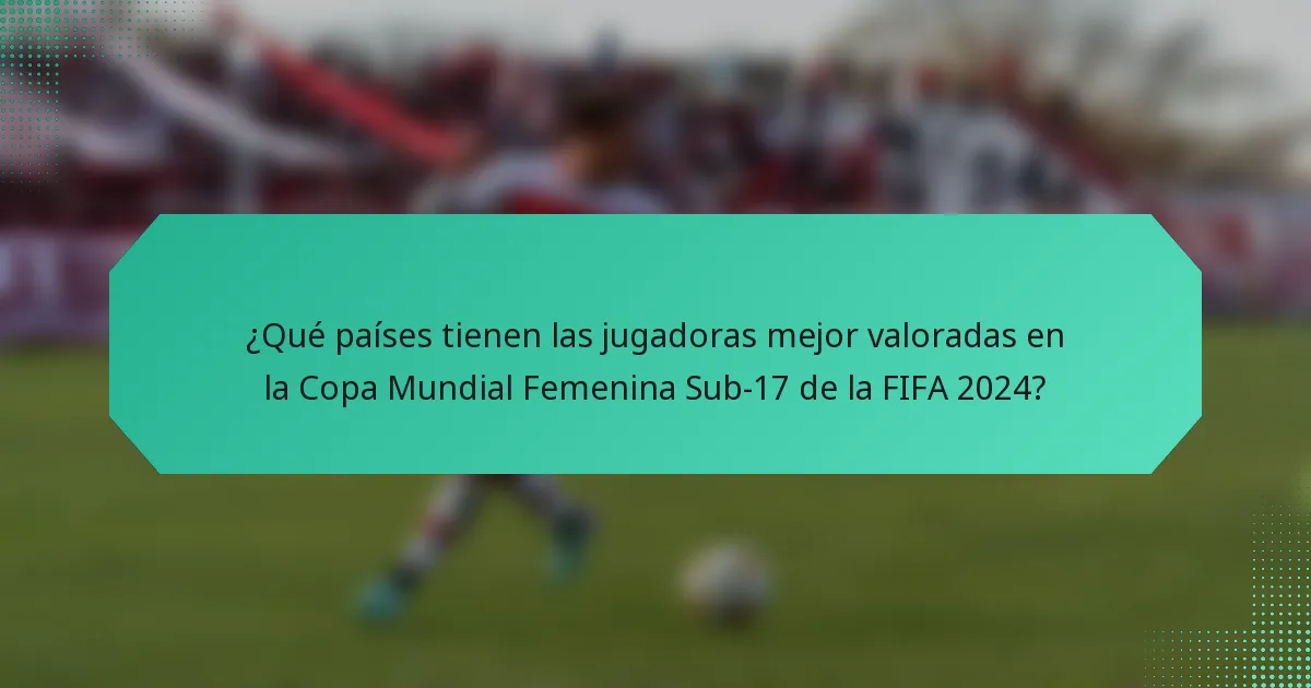 ¿Qué países tienen las jugadoras mejor valoradas en la Copa Mundial Femenina Sub-17 de la FIFA 2024?