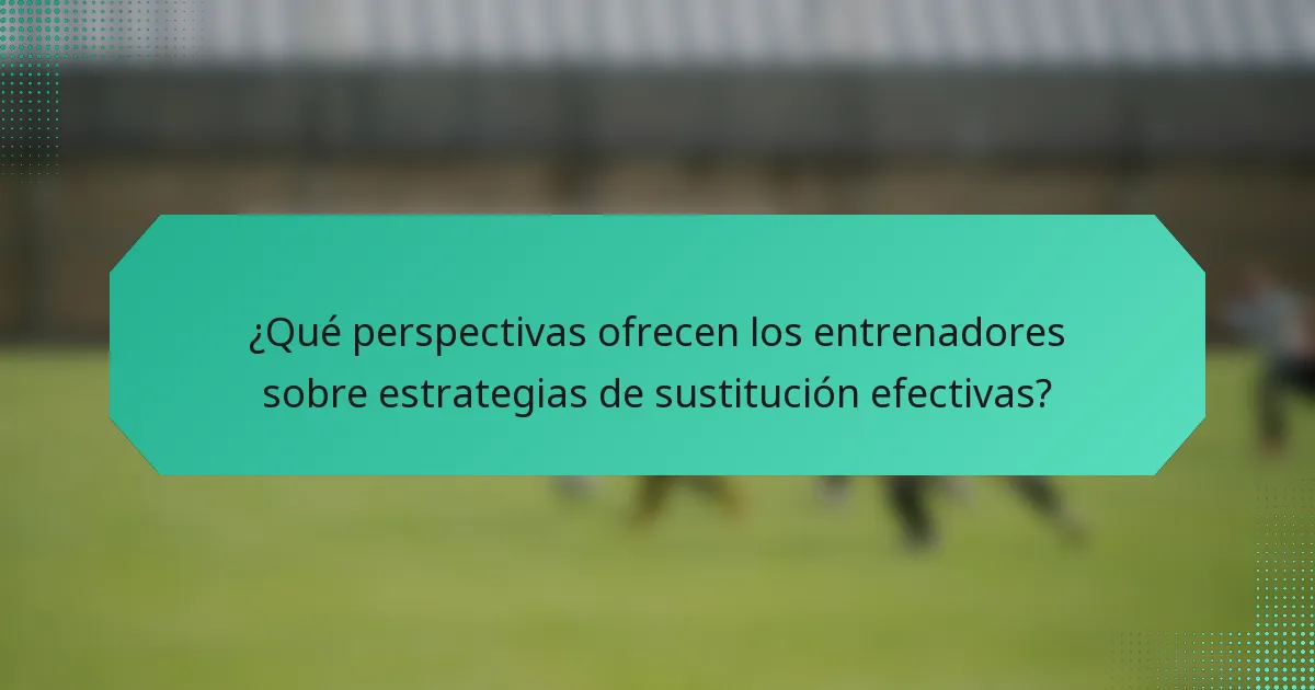 ¿Qué perspectivas ofrecen los entrenadores sobre estrategias de sustitución efectivas?